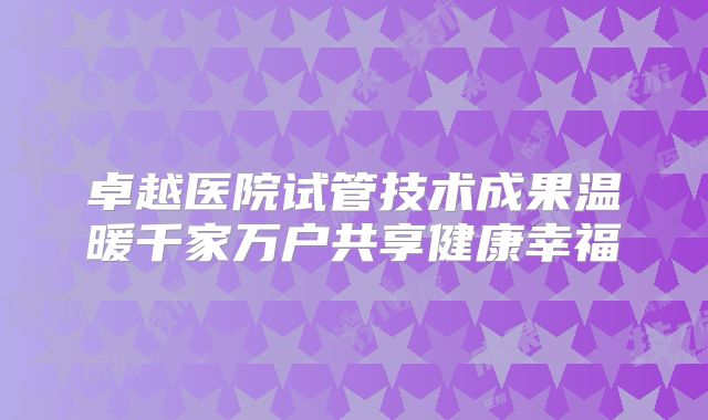 卓越医院试管技术成果温暖千家万户共享健康幸福