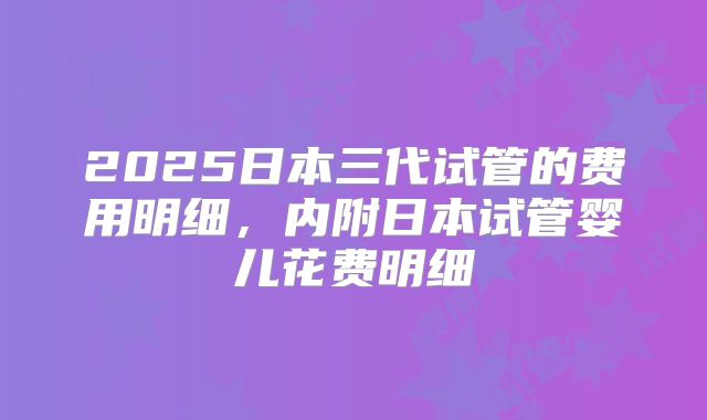 2025日本三代试管的费用明细,内附日本试管婴儿花费明细