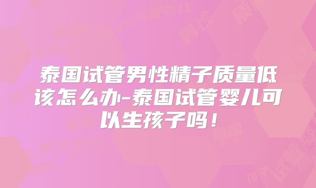泰国试管男性精子质量低该怎么办-泰国试管婴儿可以生孩子吗！