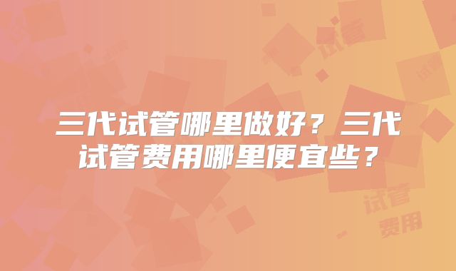 三代试管哪里做好?三代试管费用哪里便宜些?