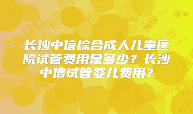 长沙中信综合成人儿童医院试管费用是多少？长沙中信试管婴儿费用？