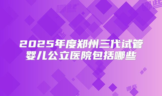2025年度郑州三代试管婴儿公立医院包括哪些