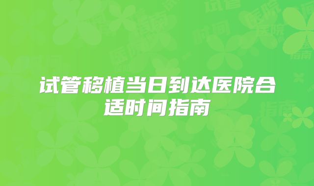试管移植当日到达医院合适时间指南