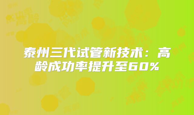 泰州三代试管新技术:高龄成功率提升至60%