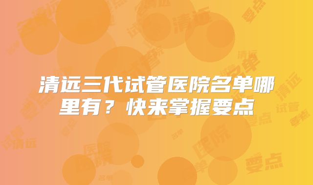 清远三代试管医院名单哪里有？快来掌握要点