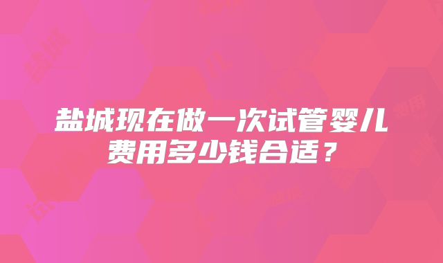 盐城现在做一次试管婴儿费用多少钱合适?