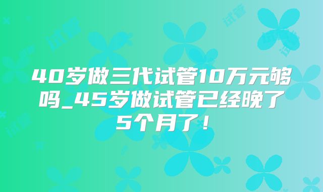 40岁做三代试管10万元够吗_45岁做试管已经晚了5个月了!