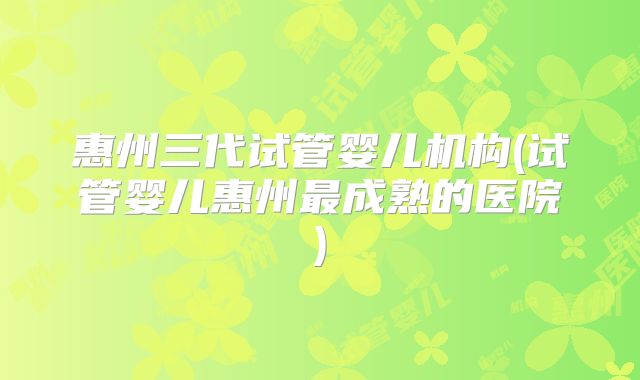惠州三代试管婴儿机构(试管婴儿惠州最成熟的医院)