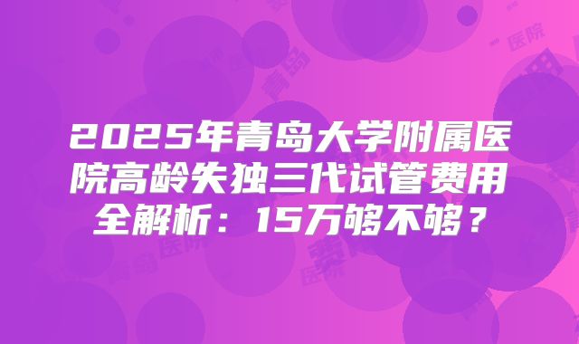 2025年青岛大学附属医院高龄失独三代试管费用全解析:15万够不够?