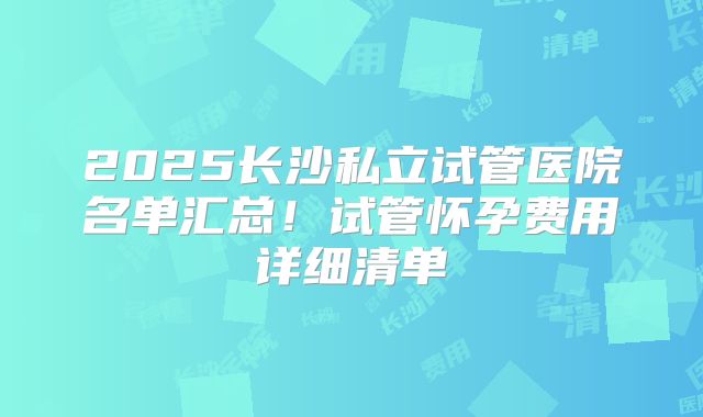 2025长沙私立试管医院名单汇总!试管怀孕费用详细清单