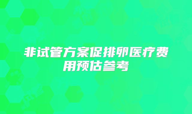 非试管方案促排卵医疗费用预估参考