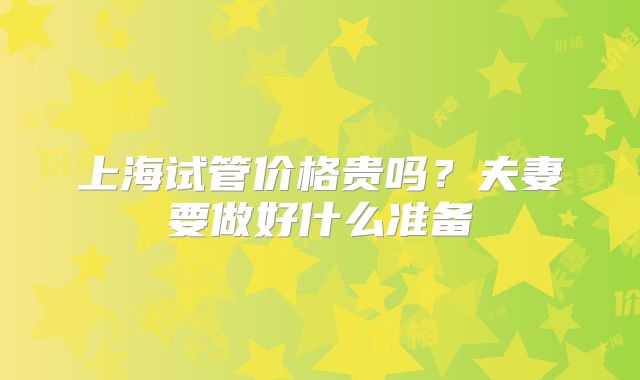 上海试管价格贵吗?夫妻要做好什么准备
