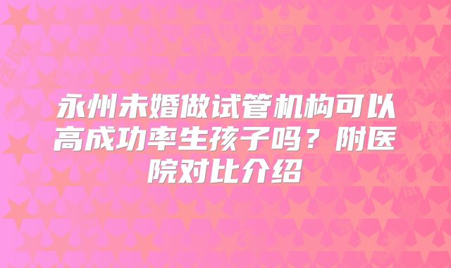 永州未婚做试管机构可以高成功率生孩子吗?附医院对比介绍