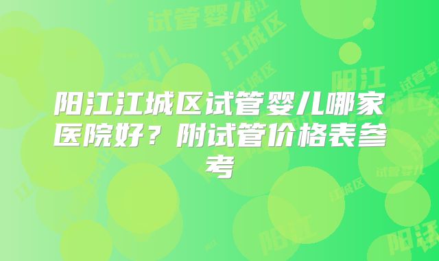 阳江江城区试管婴儿哪家医院好？附试管价格表参考