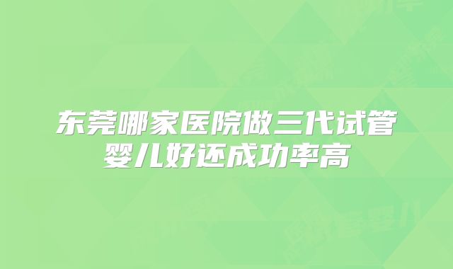 东莞哪家医院做三代试管婴儿好还成功率高