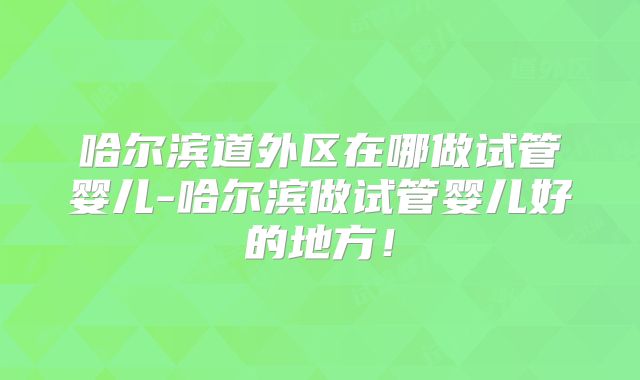 哈尔滨道外区在哪做试管婴儿-哈尔滨做试管婴儿好的地方!