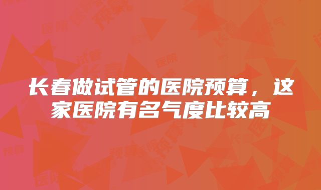 长春做试管的医院预算,这家医院有名气度比较高