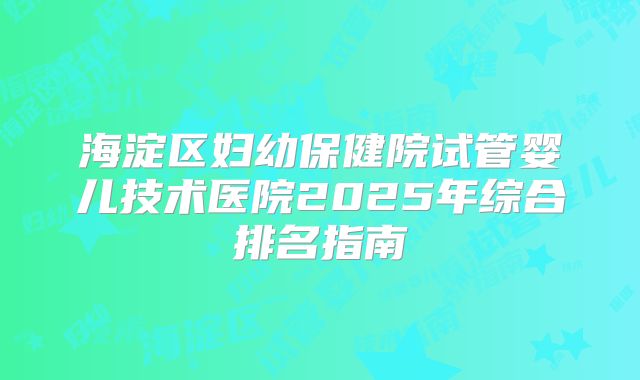海淀区妇幼保健院试管婴儿技术医院2025年综合排名指南