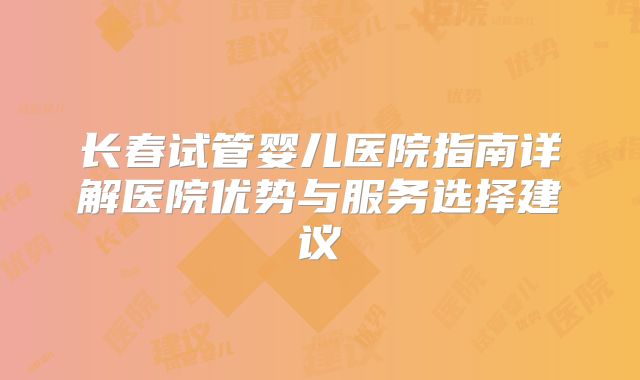 长春试管婴儿医院指南详解医院优势与服务选择建议