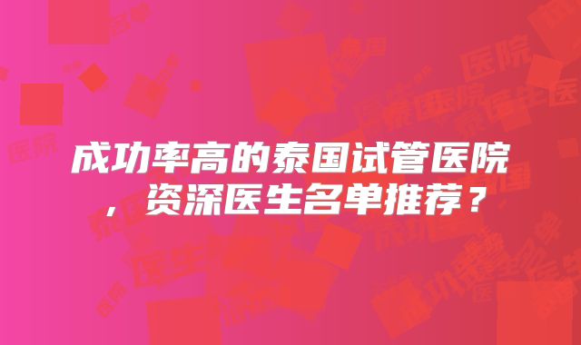 成功率高的泰国试管医院,资深医生名单推荐?