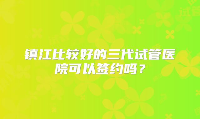 镇江比较好的三代试管医院可以签约吗？
