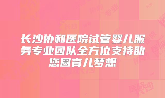长沙协和医院试管婴儿服务专业团队全方位支持助您圆育儿梦想