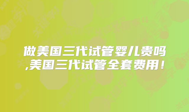 做美国三代试管婴儿贵吗,美国三代试管全套费用！