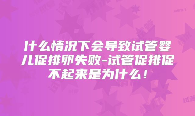 什么情况下会导致试管婴儿促排卵失败-试管促排促不起来是为什么!