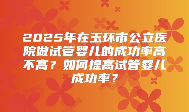 2025年在玉环市公立医院做试管婴儿的成功率高不高?如何提高试管婴儿成功率?