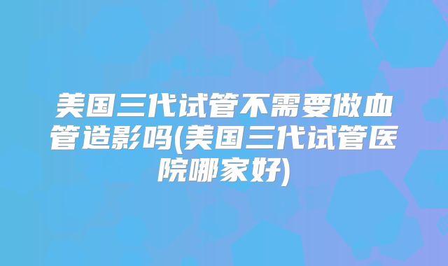 美国三代试管不需要做血管造影吗(美国三代试管医院哪家好)