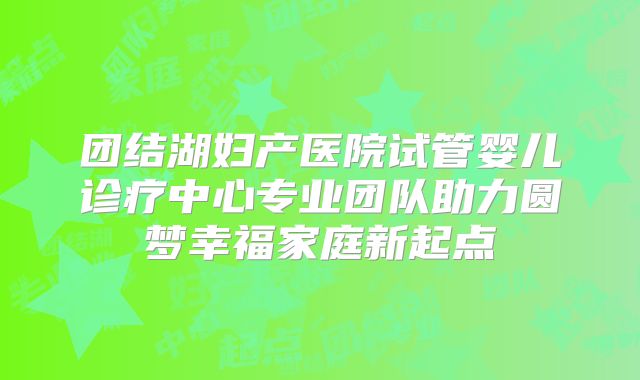 团结湖妇产医院试管婴儿诊疗中心专业团队助力圆梦幸福家庭新起点