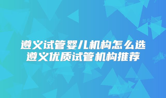遵义试管婴儿机构怎么选遵义优质试管机构推荐
