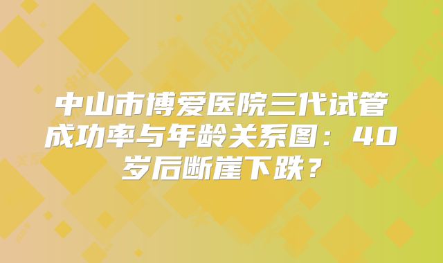 中山市博爱医院三代试管成功率与年龄关系图:40岁后断崖下跌?