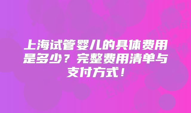 上海试管婴儿的具体费用是多少?完整费用清单与支付方式!