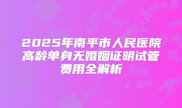 2025年南平市人民医院高龄单身无婚姻证明试管费用全解析