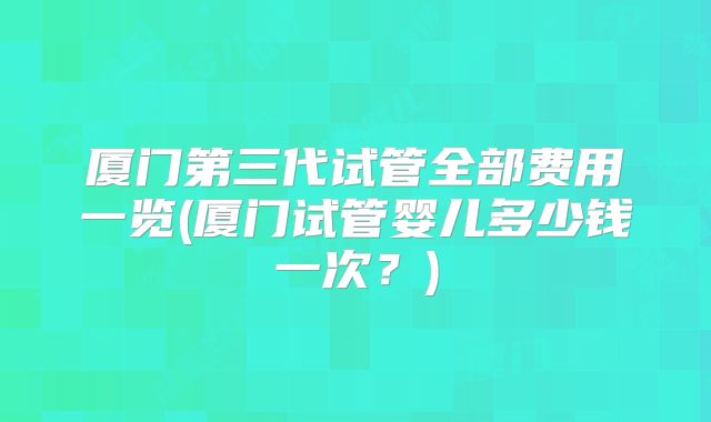 厦门第三代试管全部费用一览(厦门试管婴儿多少钱一次？)
