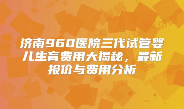 济南960医院三代试管婴儿生育费用大揭秘,最新报价与费用分析