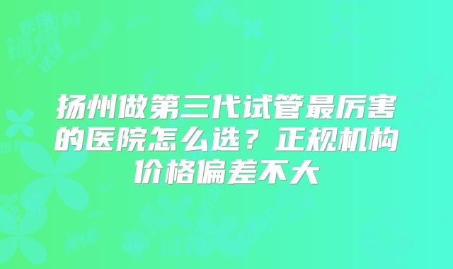 扬州做第三代试管最厉害的医院怎么选？正规机构价格偏差不大