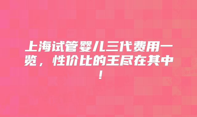 上海试管婴儿三代费用一览,性价比的王尽在其中!