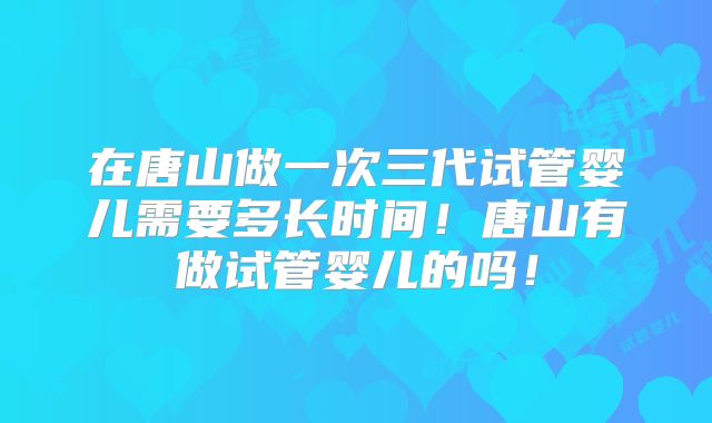 在唐山做一次三代试管婴儿需要多长时间!唐山有做试管婴儿的吗!