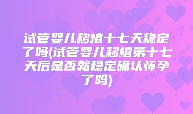 试管婴儿移植十七天稳定了吗(试管婴儿移植第十七天后是否就稳定确认怀孕了吗)