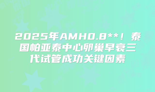 2025年AMH0.8**!泰国帕亚泰中心卵巢早衰三代试管成功关键因素