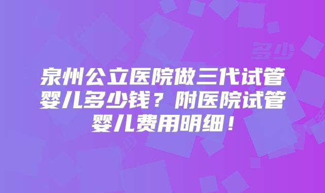 泉州公立医院做三代试管婴儿多少钱？附医院试管婴儿费用明细！