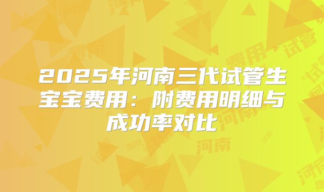 2025年河南三代试管生宝宝费用：附费用明细与成功率对比