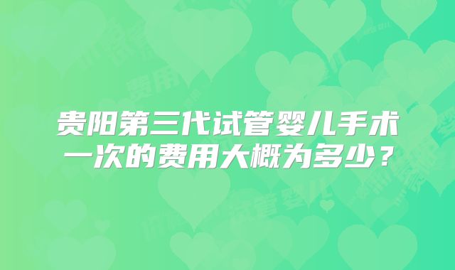 贵阳第三代试管婴儿手术一次的费用大概为多少?