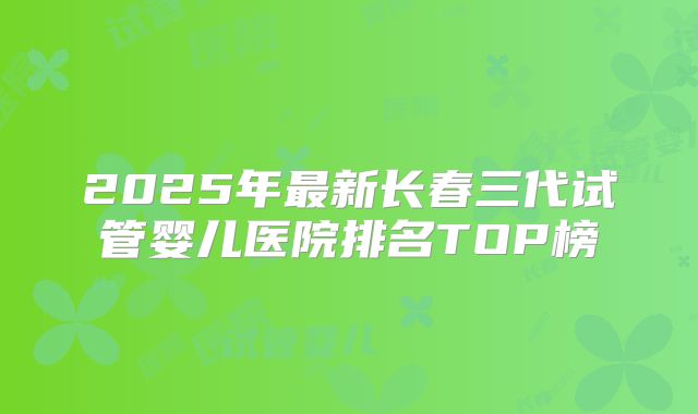 2025年最新长春三代试管婴儿医院排名TOP榜