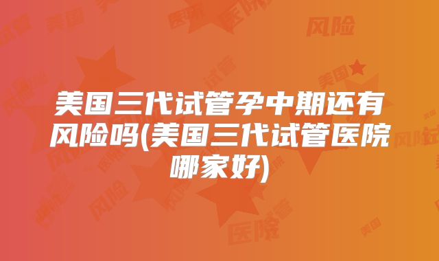 美国三代试管孕中期还有风险吗(美国三代试管医院哪家好)