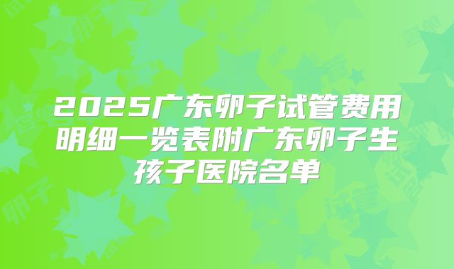 2025广东卵子试管费用明细一览表附广东卵子生孩子医院名单