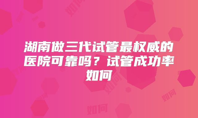 湖南做三代试管最权威的医院可靠吗?试管成功率如何