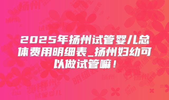 2025年扬州试管婴儿总体费用明细表_扬州妇幼可以做试管嘛！